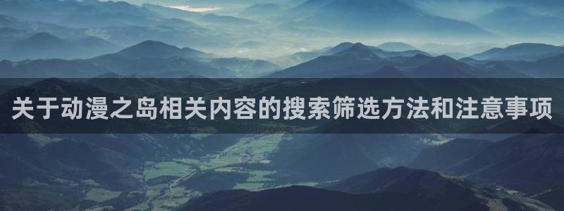 动漫之家社区版最新：关于动漫之岛相关内容的搜索筛选方法和注意事项